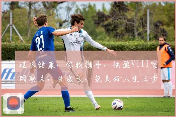追求健康，你我携手，快盈VIII官网助力，共成长，筑美好人生三步曲。