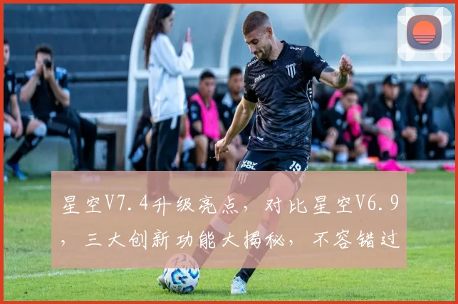 星空V7.4升级亮点，对比星空V6.9，三大创新功能大揭秘，不容错过