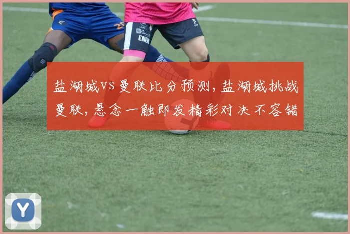 盐湖城vs曼联比分预测,盐湖城挑战曼联,悬念一触即发精彩对决不容错过