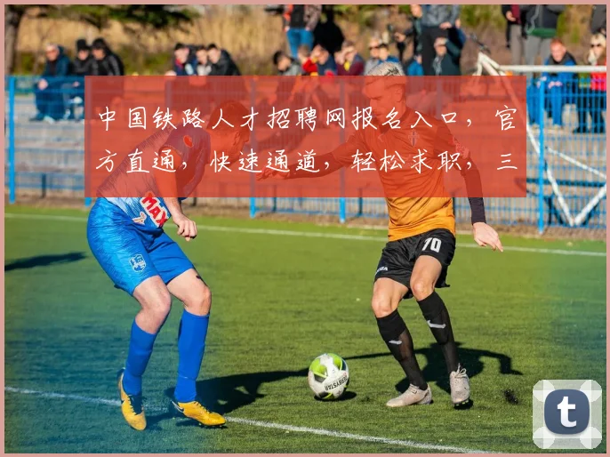 中国铁路人才招聘网报名入口，官方直通，快速通道，轻松求职，三步搞定