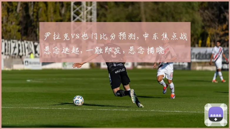 尹拉克vs也门比分预测,中东焦点战悬念迭起,一触即发,悬念揭晓