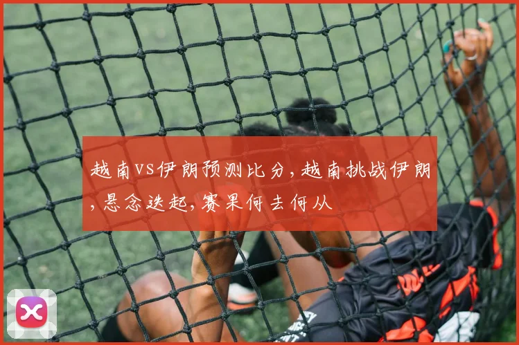 越南vs伊朗预测比分,越南挑战伊朗,悬念迭起,赛果何去何从