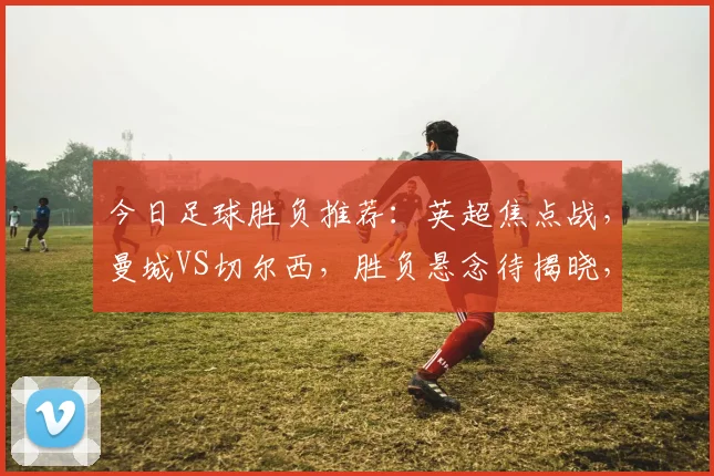 今日足球胜负推荐：英超焦点战，曼城VS切尔西，胜负悬念待揭晓，哪队能笑到最后