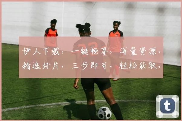 伊人下载，一键畅享，海量资源，精选好片，三步即可，轻松获取，不容错过，速来体验