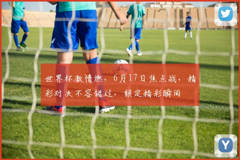 世界杯激情燃，6月17日焦点战，精彩对决不容错过，锁定精彩瞬间