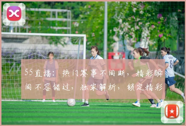 55直播：热门赛事不间断，精彩瞬间不容错过，独家解析，锁定精彩，快来一起观看